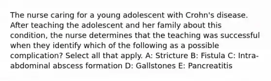 The nurse caring for a young adolescent with Crohn's disease. After teaching the adolescent and her family about this condition, the nurse determines that the teaching was successful when they identify which of the following as a possible complication? Select all that apply. A: Stricture B: Fistula C: Intra-abdominal abscess formation D: Gallstones E: Pancreatitis