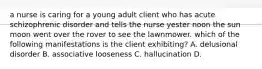 a nurse is caring for a young adult client who has acute schizophrenic disorder and tells the nurse yester noon the sun moon went over the rover to see the lawnmower. which of the following manifestations is the client exhibiting? A. delusional disorder B. associative looseness C. hallucination D.