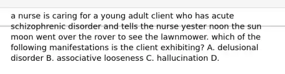 a nurse is caring for a young adult client who has acute schizophrenic disorder and tells the nurse yester noon the sun moon went over the rover to see the lawnmower. which of the following manifestations is the client exhibiting? A. delusional disorder B. associative looseness C. hallucination D.