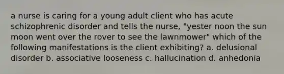 a nurse is caring for a young adult client who has acute schizophrenic disorder and tells the nurse, "yester noon the sun moon went over the rover to see the lawnmower" which of the following manifestations is the client exhibiting? a. delusional disorder b. associative looseness c. hallucination d. anhedonia