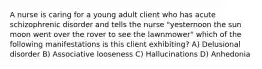 A nurse is caring for a young adult client who has acute schizophrenic disorder and tells the nurse "yesternoon the sun moon went over the rover to see the lawnmower" which of the following manifestations is this client exhibiting? A) Delusional disorder B) Associative looseness C) Hallucinations D) Anhedonia