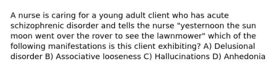 A nurse is caring for a young adult client who has acute schizophrenic disorder and tells the nurse "yesternoon the sun moon went over the rover to see the lawnmower" which of the following manifestations is this client exhibiting? A) Delusional disorder B) Associative looseness C) Hallucinations D) Anhedonia