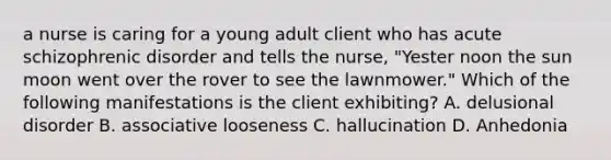 a nurse is caring for a young adult client who has acute schizophrenic disorder and tells the nurse, "Yester noon the sun moon went over the rover to see the lawnmower." Which of the following manifestations is the client exhibiting? A. delusional disorder B. associative looseness C. hallucination D. Anhedonia