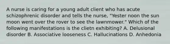 A nurse is caring for a young adult client who has acute schizophrenic disorder and tells the nurse, "Yester noon the sun moon went over the rover to see the lawnmower." Which of the following manifestations is the clietn exhibiting? A. Delusional disorder B. Associative looseness C. Hallucinations D. Anhedonia