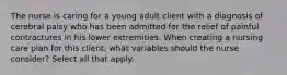 The nurse is caring for a young adult client with a diagnosis of cerebral palsy who has been admitted for the relief of painful contractures in his lower extremities. When creating a nursing care plan for this client, what variables should the nurse consider? Select all that apply.