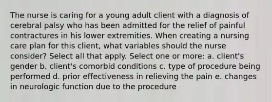 The nurse is caring for a young adult client with a diagnosis of cerebral palsy who has been admitted for the relief of painful contractures in his lower extremities. When creating a nursing care plan for this client, what variables should the nurse consider? Select all that apply. Select one or more: a. client's gender b. client's comorbid conditions c. type of procedure being performed d. prior effectiveness in relieving the pain e. changes in neurologic function due to the procedure