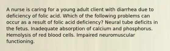 A nurse is caring for a young adult client with diarrhea due to deficiency of folic acid. Which of the following problems can occur as a result of folic acid deficiency? Neural tube deficits in the fetus. Inadequate absorption of calcium and phosphorus. Hemolysis of red blood cells. Impaired neuromuscular functioning.