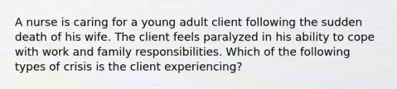 A nurse is caring for a young adult client following the sudden death of his wife. The client feels paralyzed in his ability to cope with work and family responsibilities. Which of the following types of crisis is the client experiencing?