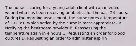 The nurse is caring for a young adult client with an infected wound who has been receiving antibiotics for the past 24 hours. During the morning​ assessment, the nurse notes a temperature of​ 101.8°F. Which action by the nurse is most ​appropriate? A. Notifying the healthcare provider B. Reassessing the temperature again in 4 hours C. Requesting an order for blood cultures D. Requesting an order to administer aspirin