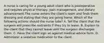 A nurse is caring for a young adult client who is postoperative and requires physical therapy, pain management, and dietary advancement.The nurse enters the client's room and finds them dressing and stating that they are going home. Which of the following actions should the nurse take? A. Tell the client that the surgeon will prescribe restraints if they try to leave. B. Explain to the client that they cannot leave until the surgeon discharges them. C. Have the client sign an against medical advice form. D. Administer a sedative medication to the client.