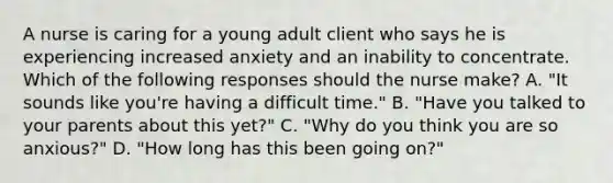 A nurse is caring for a young adult client who says he is experiencing increased anxiety and an inability to concentrate. Which of the following responses should the nurse make? A. "It sounds like you're having a difficult time." B. "Have you talked to your parents about this yet?" C. "Why do you think you are so anxious?" D. "How long has this been going on?"