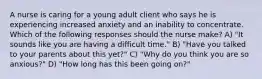 A nurse is caring for a young adult client who says he is experiencing increased anxiety and an inability to concentrate. Which of the following responses should the nurse make? A) "It sounds like you are having a difficult time." B) "Have you talked to your parents about this yet?" C) "Why do you think you are so anxious?" D) "How long has this been going on?"