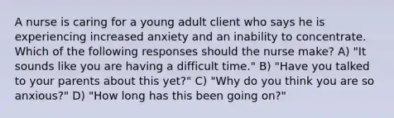 A nurse is caring for a young adult client who says he is experiencing increased anxiety and an inability to concentrate. Which of the following responses should the nurse make? A) "It sounds like you are having a difficult time." B) "Have you talked to your parents about this yet?" C) "Why do you think you are so anxious?" D) "How long has this been going on?"