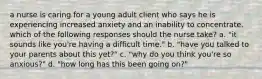 a nurse is caring for a young adult client who says he is experiencing increased anxiety and an inability to concentrate. which of the following responses should the nurse take? a. "it sounds like you're having a difficult time." b. "have you talked to your parents about this yet?" c. "why do you think you're so anxious?" d. "how long has this been going on?"