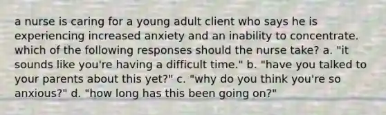 a nurse is caring for a young adult client who says he is experiencing increased anxiety and an inability to concentrate. which of the following responses should the nurse take? a. "it sounds like you're having a difficult time." b. "have you talked to your parents about this yet?" c. "why do you think you're so anxious?" d. "how long has this been going on?"