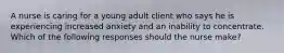 A nurse is caring for a young adult client who says he is experiencing increased anxiety and an inability to concentrate. Which of the following responses should the nurse make?