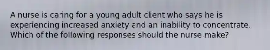 A nurse is caring for a young adult client who says he is experiencing increased anxiety and an inability to concentrate. Which of the following responses should the nurse make?