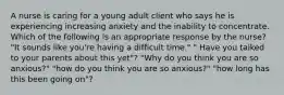 A nurse is caring for a young adult client who says he is experiencing increasing anxiety and the inability to concentrate. Which of the following is an appropriate response by the nurse? "It sounds like you're having a difficult time." " Have you talked to your parents about this yet"? "Why do you think you are so anxious?" "how do you think you are so anxious?" "how long has this been going on"?