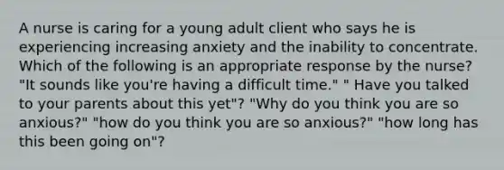 A nurse is caring for a young adult client who says he is experiencing increasing anxiety and the inability to concentrate. Which of the following is an appropriate response by the nurse? "It sounds like you're having a difficult time." " Have you talked to your parents about this yet"? "Why do you think you are so anxious?" "how do you think you are so anxious?" "how long has this been going on"?