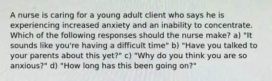 A nurse is caring for a young adult client who says he is experiencing increased anxiety and an inability to concentrate. Which of the following responses should the nurse make? a) "It sounds like you're having a difficult time" b) "Have you talked to your parents about this yet?" c) "Why do you think you are so anxious?" d) "How long has this been going on?"