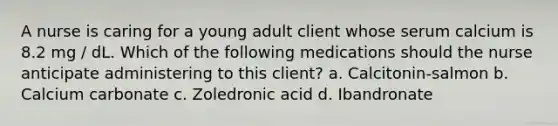 A nurse is caring for a young adult client whose serum calcium is 8.2 mg / dL. Which of the following medications should the nurse anticipate administering to this client? a. Calcitonin-salmon b. Calcium carbonate c. Zoledronic acid d. Ibandronate