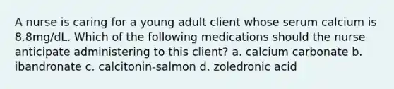 A nurse is caring for a young adult client whose serum calcium is 8.8mg/dL. Which of the following medications should the nurse anticipate administering to this client? a. calcium carbonate b. ibandronate c. calcitonin-salmon d. zoledronic acid