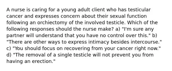 A nurse is caring for a young adult client who has testicular cancer and expresses concern about their sexual function following an orchiectomy of the involved testicle. Which of the following responses should the nurse make? a) "I'm sure any partner will understand that you have no control over this." b) "There are other ways to express intimacy besides intercourse." c) "You should focus on recovering from your cancer right now." d) "The removal of a single testicle will not prevent you from having an erection."