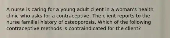 A nurse is caring for a young adult client in a woman's health clinic who asks for a contraceptive. The client reports to the nurse familial history of osteoporosis. Which of the following contraceptive methods is contraindicated for the client?