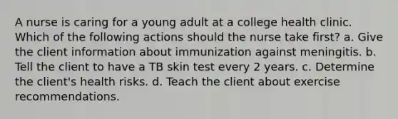 A nurse is caring for a young adult at a college health clinic. Which of the following actions should the nurse take first? a. Give the client information about immunization against meningitis. b. Tell the client to have a TB skin test every 2 years. c. Determine the client's health risks. d. Teach the client about exercise recommendations.