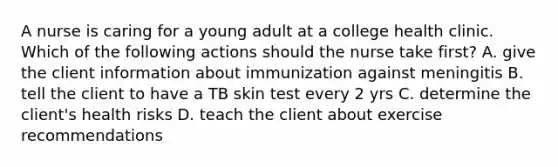 A nurse is caring for a young adult at a college health clinic. Which of the following actions should the nurse take first? A. give the client information about immunization against meningitis B. tell the client to have a TB skin test every 2 yrs C. determine the client's health risks D. teach the client about exercise recommendations