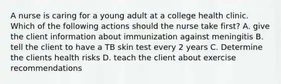 A nurse is caring for a young adult at a college health clinic. Which of the following actions should the nurse take first? A. give the client information about immunization against meningitis B. tell the client to have a TB skin test every 2 years C. Determine the clients health risks D. teach the client about exercise recommendations