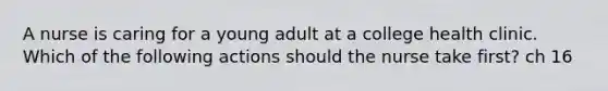 A nurse is caring for a young adult at a college health clinic. Which of the following actions should the nurse take first? ch 16