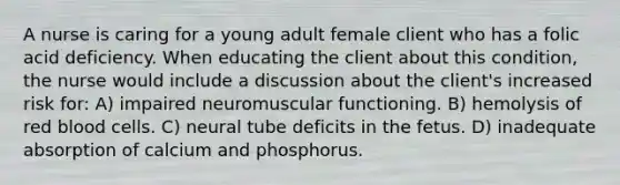 A nurse is caring for a young adult female client who has a folic acid deficiency. When educating the client about this condition, the nurse would include a discussion about the client's increased risk for: A) impaired neuromuscular functioning. B) hemolysis of red blood cells. C) neural tube deficits in the fetus. D) inadequate absorption of calcium and phosphorus.