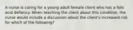 A nurse is caring for a young adult female client who has a folic acid defiency. When teaching the client about this condition, the nurse would include a discussion about the client's increased risk for which of the following?