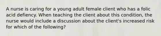 A nurse is caring for a young adult female client who has a folic acid defiency. When teaching the client about this condition, the nurse would include a discussion about the client's increased risk for which of the following?