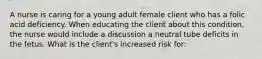 A nurse is caring for a young adult female client who has a folic acid deficiency. When educating the client about this condition, the nurse would include a discussion a neutral tube deficits in the fetus. What is the client's increased risk for: