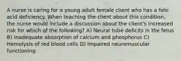 A nurse is caring for a young adult female client who has a folic acid deficiency. When teaching the client about this condition, the nurse would include a discussion about the client's increased risk for which of the following? A) Neural tube deficits in the fetus B) Inadequate absorption of calcium and phosphorus C) Hemolysis of red blood cells D) Impaired neuromuscular functioning