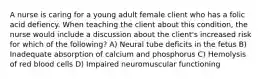 A nurse is caring for a young adult female client who has a folic acid defiency. When teaching the client about this condition, the nurse would include a discussion about the client's increased risk for which of the following? A) Neural tube deficits in the fetus B) Inadequate absorption of calcium and phosphorus C) Hemolysis of red blood cells D) Impaired neuromuscular functioning