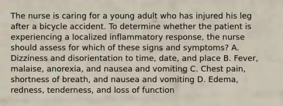 The nurse is caring for a young adult who has injured his leg after a bicycle accident. To determine whether the patient is experiencing a localized inflammatory response, the nurse should assess for which of these signs and symptoms? A. Dizziness and disorientation to time, date, and place B. Fever, malaise, anorexia, and nausea and vomiting C. Chest pain, shortness of breath, and nausea and vomiting D. Edema, redness, tenderness, and loss of function