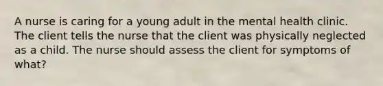 A nurse is caring for a young adult in the mental health clinic. The client tells the nurse that the client was physically neglected as a child. The nurse should assess the client for symptoms of what?