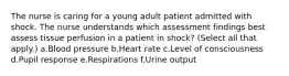 The nurse is caring for a young adult patient admitted with shock. The nurse understands which assessment findings best assess tissue perfusion in a patient in shock? (Select all that apply.) a.Blood pressure b.Heart rate c.Level of consciousness d.Pupil response e.Respirations f.Urine output