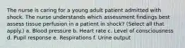 The nurse is caring for a young adult patient admitted with shock. The nurse understands which assessment findings best assess tissue perfusion in a patient in shock? (Select all that apply.) a. Blood pressure b. Heart rate c. Level of consciousness d. Pupil response e. Respirations f. Urine output