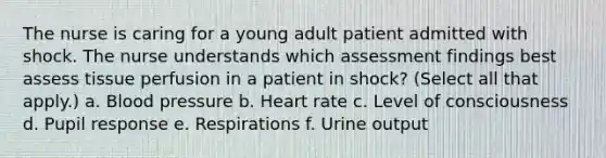 The nurse is caring for a young adult patient admitted with shock. The nurse understands which assessment findings best assess tissue perfusion in a patient in shock? (Select all that apply.) a. Blood pressure b. Heart rate c. Level of consciousness d. Pupil response e. Respirations f. Urine output