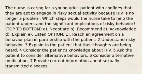 The nurse is caring for a young adult patient who confides that they are apt to engage in risky sexual activity because HIV is no longer a problem. Which steps would the nurse take to help the patient understand the significant implications of risky behavior? (TOP TO BOTTOM) a). Negotiate b). Recommend c). Acknowledge d). Explain e). Listen OPTION: 1). Reach an agreement on a behavior plan in partnership with the patient. 2 Understand risky behavior. 3 Explain to the patient that their thoughts are being heard. 4 Consider the patient's knowledge about HIV. 5 Ask the patient to consider alternative behaviors. 6 Consider alternative medication. 7 Provide current information about sexually transmitted diseases.