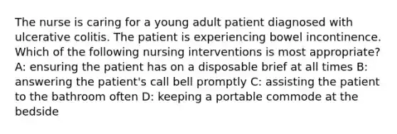 The nurse is caring for a young adult patient diagnosed with ulcerative colitis. The patient is experiencing bowel incontinence. Which of the following nursing interventions is most appropriate? A: ensuring the patient has on a disposable brief at all times B: answering the patient's call bell promptly C: assisting the patient to the bathroom often D: keeping a portable commode at the bedside