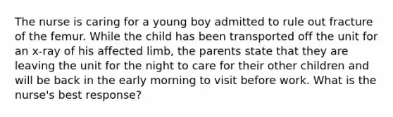 The nurse is caring for a young boy admitted to rule out fracture of the femur. While the child has been transported off the unit for an x-ray of his affected limb, the parents state that they are leaving the unit for the night to care for their other children and will be back in the early morning to visit before work. What is the nurse's best response?