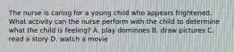 The nurse is caring for a young child who appears frightened. What activity can the nurse perform with the child to determine what the child is feeling? A. play dominoes B. draw pictures C. read a story D. watch a movie