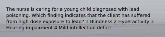 The nurse is caring for a young child diagnosed with lead poisoning. Which finding indicates that the client has suffered from high-dose exposure to lead? 1 Blindness 2 Hyperactivity 3 Hearing impairment 4 Mild intellectual deficit