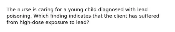 The nurse is caring for a young child diagnosed with lead poisoning. Which finding indicates that the client has suffered from high-dose exposure to lead?