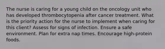 The nurse is caring for a young child on the oncology unit who has developed thrombocytopenia after cancer treatment. What is the priority action for the nurse to implement when caring for this client? Assess for signs of infection. Ensure a safe environment. Plan for extra nap times. Encourage high-protein foods.